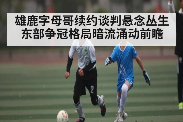 雄鹿字母哥续约谈判悬念丛生东部争冠格局暗流涌动前瞻