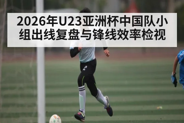 2026年U23亚洲杯中国队小组出线复盘与锋线效率检视